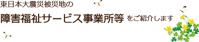 東日本大震災被災地の障害福祉サービス事業所等をご紹介します