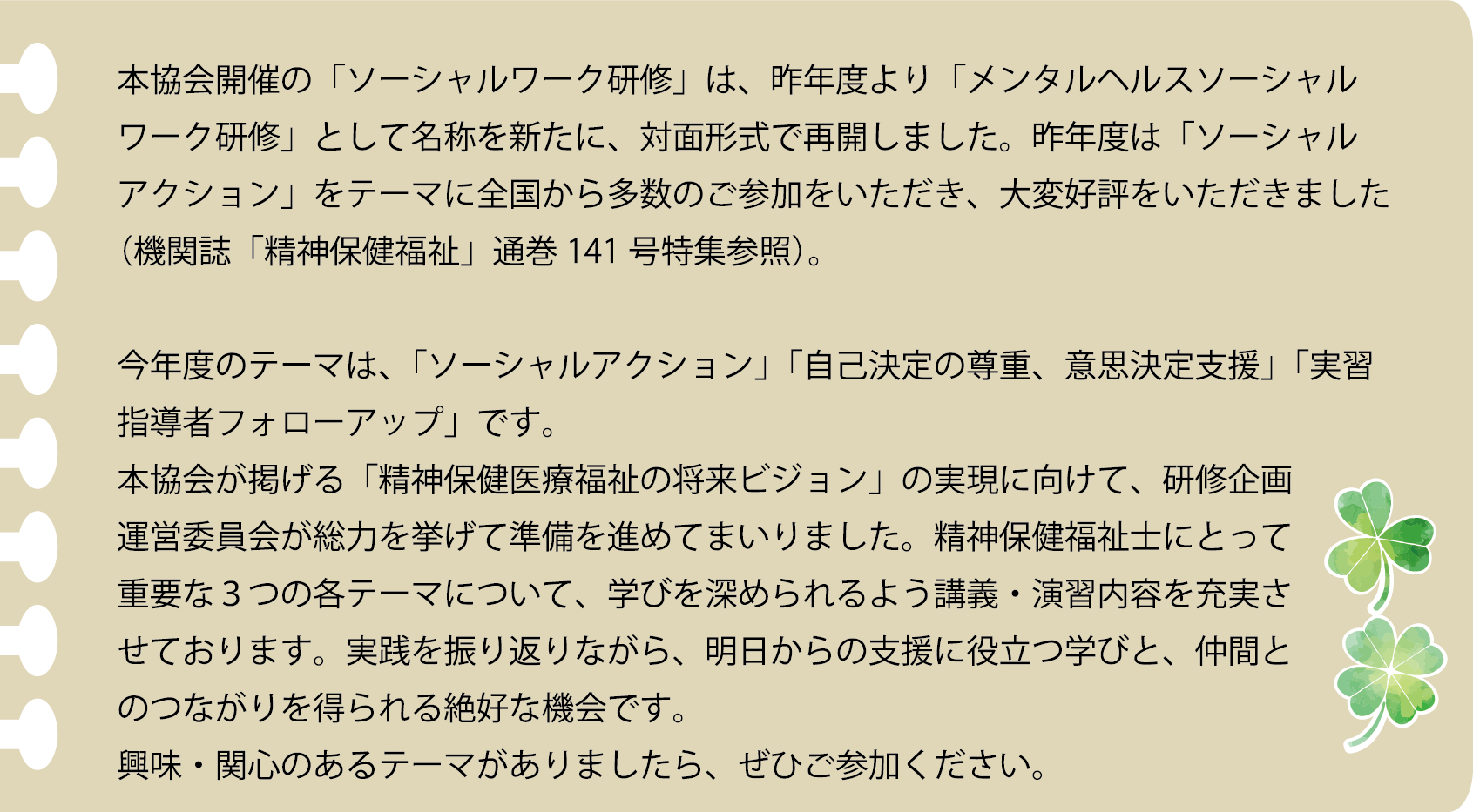 本協会開催の「ソーシャルワーク研修」は、昨年度より「メンタルヘルスソーシャルワーク研修」として名称を新たに、対面形式で再開しました。昨年度は「ソーシャルアクション」をテーマに全国から多数のご参加をいただき、大変好評をいただきました（機関誌「精神保健福祉」通巻141号特集参照）。今年度のテーマは「ソーシャルアクション」「自己決定の尊重、意思決定支援」「実習指導者フォローアップ」です。本協会が掲げる「精神保健医療福祉の将来ビジョン」の実現に向けて、研修企画運営委員会が総力を挙げて準備を進めてまいりました。精神保健福祉士にとって重要な３つの各テーマについて、学びを深められるよう講義・演習内容を充実させております。実践を振り返りながら、明日からの支援に役立つ学びと、仲間とのつながりを得られる絶好な機会です。興味・関心のあるテーマがありましたら、ぜひご参加ください。