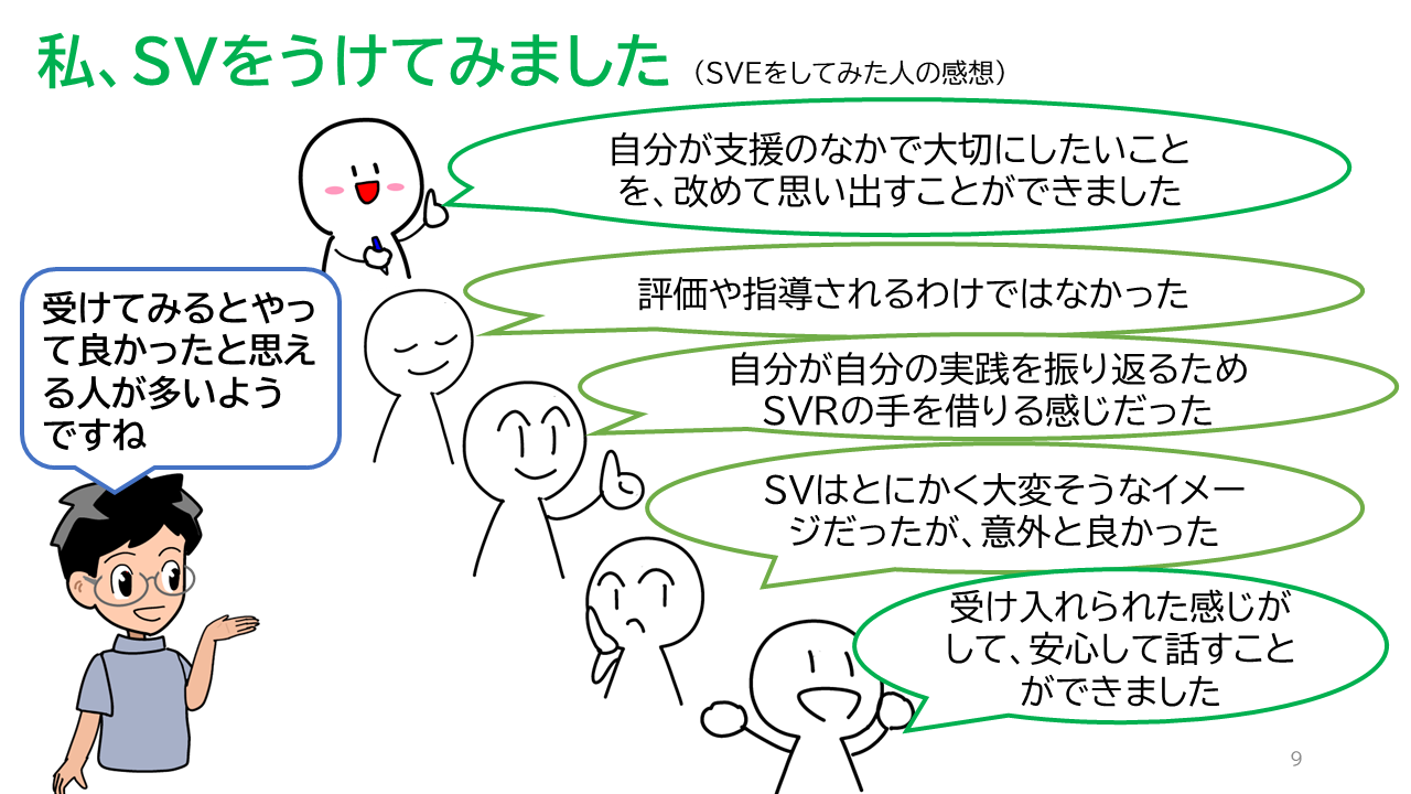 タイトル「私、ＳＶをうけてみました（ＳＶＥをしてみた人の感想）」ＳＶＥの感想「自分が支援のなかで大切にしたいことを、改めて思い出すことができました」「評価や指導されるわけではなかった」「自分が自分の実践を振り返るためSVRの手を借りる感じだった」「ＳＶはとにかく大変そうなイメージだったが、意外と良かった」「受け入れられた感じがして、安心して話すことができました」ソーシャルワーカーの一言「受けてみるとやって良かったと思える人が多いようですね」